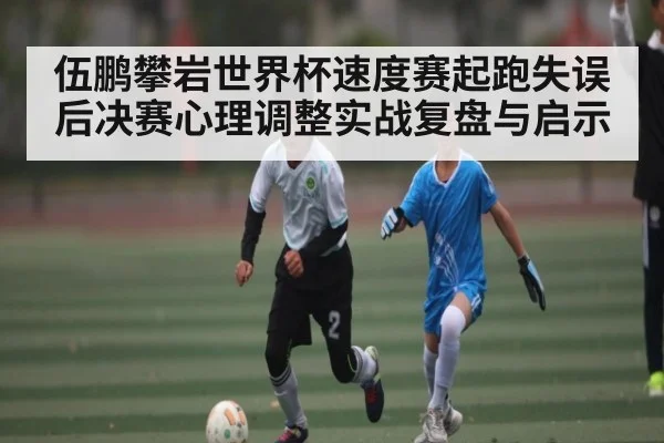 伍鹏攀岩世界杯速度赛起跑失误后决赛心理调整实战复盘与启示