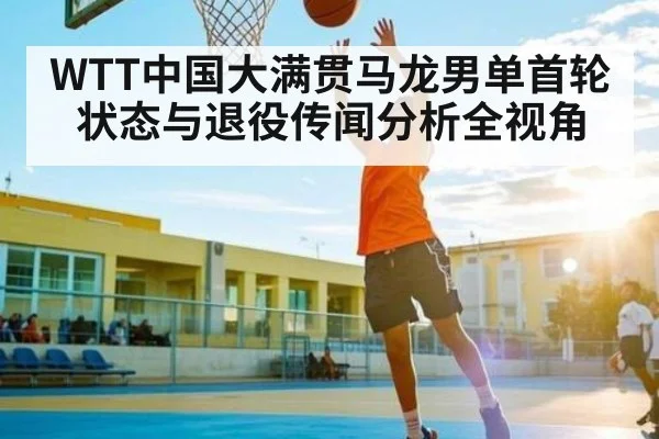 WTT中国大满贯马龙男单首轮状态与退役传闻分析全视角