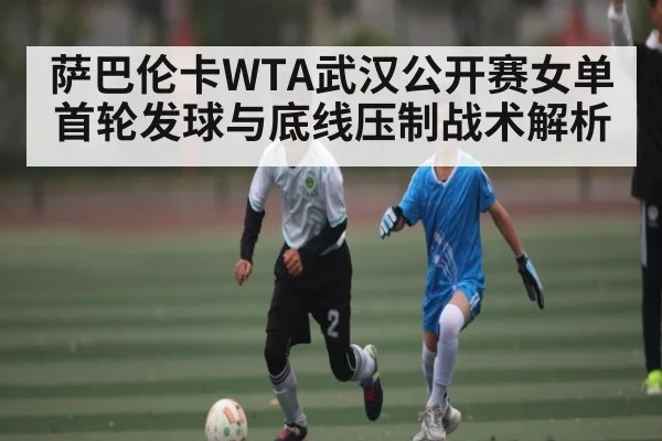 萨巴伦卡WTA武汉公开赛女单首轮发球与底线压制战术解析