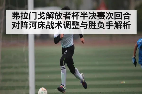 弗拉门戈解放者杯半决赛次回合对阵河床战术调整与胜负手解析